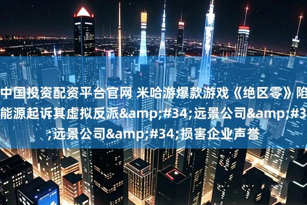 中国投资配资平台官网 米哈游爆款游戏《绝区零》陷法律纠纷：远景能源起诉其虚拟反派&#34;远景公司&#34;损害企业声誉
