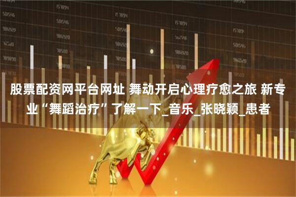 股票配资网平台网址 舞动开启心理疗愈之旅 新专业“舞蹈治疗”了解一下_音乐_张晓颖_患者