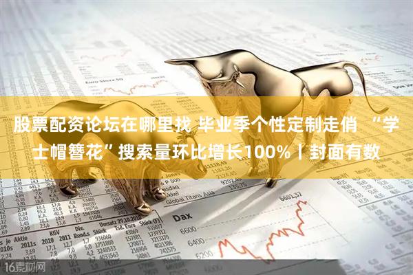 股票配资论坛在哪里找 毕业季个性定制走俏  “学士帽簪花”搜索量环比增长100%丨封面有数