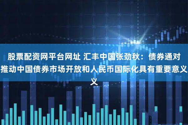 股票配资网平台网址 汇丰中国张劲秋：债券通对推动中国债券市场开放和人民币国际化具有重要意义