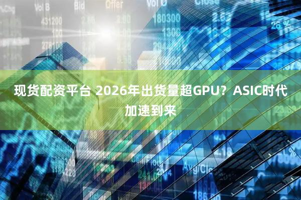 现货配资平台 2026年出货量超GPU？ASIC时代加速到来