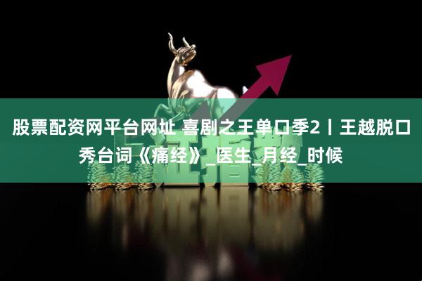 股票配资网平台网址 喜剧之王单口季2丨王越脱口秀台词《痛经》_医生_月经_时候
