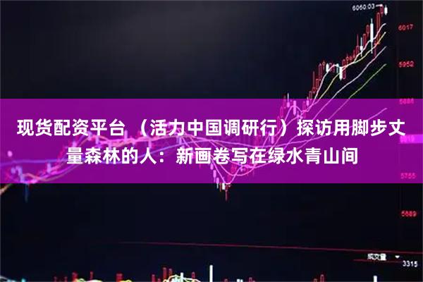 现货配资平台 （活力中国调研行）探访用脚步丈量森林的人：新画卷写在绿水青山间