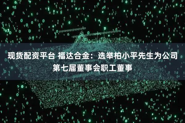 现货配资平台 福达合金：选举柏小平先生为公司第七届董事会职工董事
