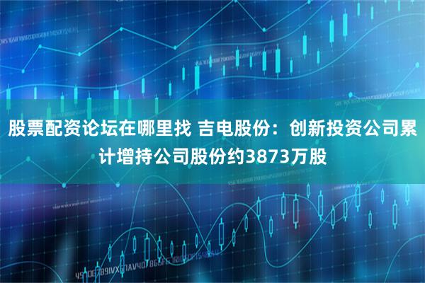 股票配资论坛在哪里找 吉电股份：创新投资公司累计增持公司股份约3873万股