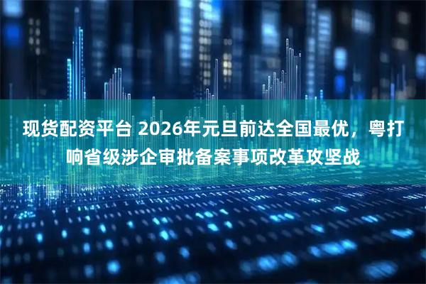 现货配资平台 2026年元旦前达全国最优，粤打响省级涉企审批备案事项改革攻坚战