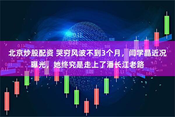 北京炒股配资 哭穷风波不到3个月，闫学晶近况曝光，她终究是走上了潘长江老路